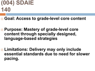 (004) SDAIE                                  140Goal: Access to grade-level core contentPurpose: Mastery of grade-level core content through specially designed, language-based strategiesLimitations: Delivery may only include essential standards due to need for slower pacing.