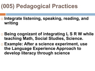 (005) Pedagogical Practices Integrate listening, speaking, reading, and writingBeing cognizant of integrating L S R W while teaching Math, Social Studies, Science.Example: After a science experiment, use the Language Experience Approach to develop literacy through science