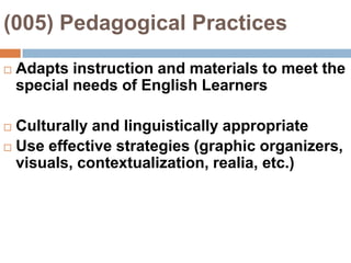 (005) Pedagogical Practices Adapts instruction and materials to meet the special needs of English LearnersCulturally and linguistically appropriateUse effective strategies (graphic organizers, visuals, contextualization, realia, etc.)