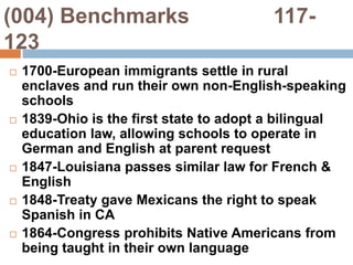 (004) Benchmarks              117-1231700-European immigrants settle in rural enclaves and run their own non-English-speaking schools1839-Ohio is the first state to adopt a bilingual education law, allowing schools to operate in German and English at parent request1847-Louisiana passes similar law for French & English1848-Treaty gave Mexicans the right to speak Spanish in CA1864-Congress prohibits Native Americans from being taught in their own language