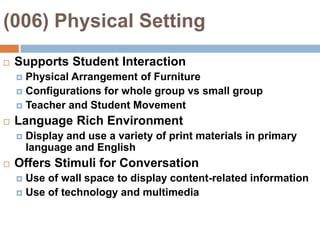 (006) Physical Setting Supports Student InteractionPhysical Arrangement of FurnitureConfigurations for whole group vs small groupTeacher and Student MovementLanguage Rich EnvironmentDisplay and use a variety of print materials in primary language and EnglishOffers Stimuli for ConversationUse of wall space to display content-related informationUse of technology and multimedia