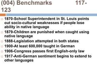 (004) Benchmarks              117-1231870-School Superintendent in St. Louis points out socio-cultural weaknesses if people lose ability in native language1879-Children are punished when caught using native language1888-Legislation attempted in both states1900-At least 600,000 taught in German1906-Congress passes first English-only law1917-Anti-German sentiment begins to extend to other languages