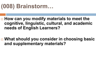 (008) Brainstorm…How can you modify materials to meet the cognitive, linguistic, cultural, and academic needs of English Learners?What should you consider in choosing basic and supplementary materials?