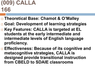 (009) CALLA                                 166Theoretical Base: Chamot & O’MalleyGoal: Development of learning strategiesKey Features: CALLA is targeted at EL students at the early intermediate and intermediate levels of English language proficiency.Effectiveness: Because of its cognitive and metacognitive strategies, CALLA is designed provide transitional instruction from CBELD to SDAIE classrooms