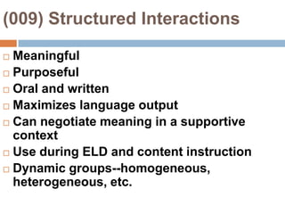 (009) Structured InteractionsMeaningfulPurposefulOral and writtenMaximizes language outputCan negotiate meaning in a supportive contextUse during ELD and content instructionDynamic groups--homogeneous, heterogeneous, etc.