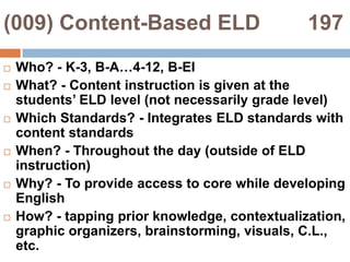 (009) Content-Based ELD        197Who? - K-3, B-A…4-12, B-EIWhat? - Content instruction is given at the students’ ELD level (not necessarily grade level)Which Standards? - Integrates ELD standards with content standardsWhen? - Throughout the day (outside of ELD instruction)Why? - To provide access to core while developing EnglishHow? - tapping prior knowledge, contextualization, graphic organizers, brainstorming, visuals, C.L., etc.