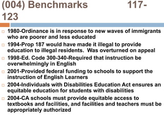 (004) Benchmarks              117-1231980-Ordinance is in response to new waves of immigrants who are poorer and less educated1994-Prop 187 would have made it illegal to provide education to illegal residents.  Was overturned on appeal1998-Ed. Code 300-340-Required that instruction be overwhelmingly in English2001-Provided federal funding to schools to support the instruction of English Learners2004-Individuals with Disabilities Education Act ensures an equitable education for students with disabilities2004-CA schools must provide equitable access to textbooks and facilities, and facilities and teachers must be appropriately authorized