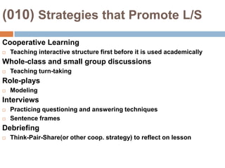 (010) Strategies that Promote L/SCooperative LearningTeaching interactive structure first before it is used academicallyWhole-class and small group discussionsTeaching turn-takingRole-playsModelingInterviewsPracticing questioning and answering techniquesSentence framesDebriefingThink-Pair-Share(or other coop. strategy) to reflect on lesson