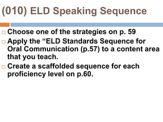 (010) ELD Speaking SequenceChoose one of the strategies on p. 59Apply the “ELD Standards Sequence for Oral Communication (p.57) to a content area that you teach.Create a scaffolded sequence for each proficiency level on p.60.