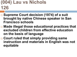 (004) Lau vs Nichols                  126Supreme Court decision (1974) of a suit brought by native Chinese speaker in San Francisco schoolsMade illegal those educational practices that excluded children from effective education on the basis of languageCourt ruled that simply providing same instruction and materials in English was not equitable
