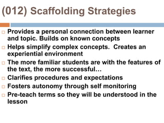 (012) Scaffolding StrategiesProvides a personal connection between learner and topic. Builds on known conceptsHelps simplify complex concepts.  Creates an experiential environmentThe more familiar students are with the features of the text, the more successful…Clarifies procedures and expectationsFosters autonomy through self monitoringPre-teach terms so they will be understood in the lesson