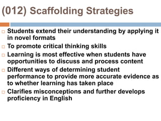 (012) Scaffolding StrategiesStudents extend their understanding by applying it in novel formatsTo promote critical thinking skillsLearning is most effective when students have opportunities to discuss and process contentDifferent ways of determining student performance to provide more accurate evidence as to whether learning has taken placeClarifies misconceptions and further develops proficiency in English