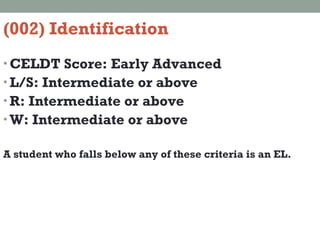 (002) Identification CELDT Score: Early Advanced  L/S: Intermediate or above R: Intermediate or above W: Intermediate or above A student who falls below any of these criteria is an EL. 