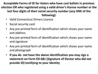 Acceptable Forms of ID for Voters who have cast ballots in previous
election OR who registered using a valid driver’s license number or the
     last four digits of their social security number (any ONE of the
                                 following):
   • Valid Connecticut Drivers License
   • Social security card
   • Any pre-printed form of identification which shows your name
       and address
   • Any pre-printed form of identification which shows your name
       and signature
   • Any pre-printed form of identification which shows your name
       and photograph
   • If you do not have the above identification you may sign a
       statement on Form ED-681 (Signature of Elector who did not
       provide ID) testifying to your identity
 