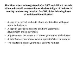 First time voters who registered after 2003 and did not provide
either a drivers license number or the last 4 digits of their social
 security number may be asked for ONE of the following forms
                    of additional identification:


• A copy of a current and valid photo identification with your
  name and address
• A copy of your current utility bill, bank statement,
  government check, paycheck
• A government document that shows your name and address
• A valid Connecticut motor vehicle operator's license number
• The last four digits of your Social Security number
 