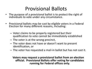 Provisional Ballots
• The purpose of a provisional ballot is to protect the right of
  individuals to vote under any circumstance.

• Provisional ballots may be cast by eligible voters in a Federal
  Election for many different reasons, including:

   – Voter claims to be properly registered but their
     qualification to vote cannot be immediately established
   – The voter is at the wrong precinct,
   – The voter does not have or doesn’t want to present
     identification, or
   – The voter has requested a mail-in ballot but has not cast it.

     Voters may request a provisional ballot from an election
       official. Provisional Ballots offer voting for candidates
                   running for Federal offices only.
 