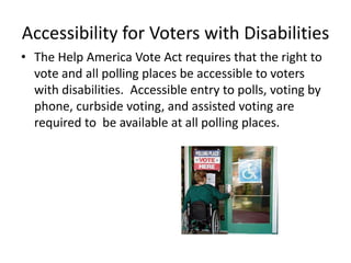 Accessibility for Voters with Disabilities
• The Help America Vote Act requires that the right to
  vote and all polling places be accessible to voters
  with disabilities. Accessible entry to polls, voting by
  phone, curbside voting, and assisted voting are
  required to be available at all polling places.
 