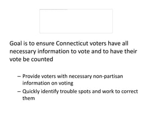 Goal is to ensure Connecticut voters have all
necessary information to vote and to have their
vote be counted

  – Provide voters with necessary non-partisan
    information on voting
  – Quickly identify trouble spots and work to correct
    them
 