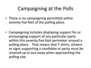 Campaigning at the Polls
• There is no campaigning permitted within
  seventy five feet of the polling place.

• Campaigning includes displaying support for or
  encouraging support of any particular party
  within this seventy five foot perimeter around a
  polling place. That means that T-shirts, stickers
  or signs supporting a candidate or party must be
  covered up or put away when approaching the
  polling site.
 