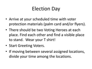 Election Day
• Arrive at your scheduled time with voter
  protection materials (palm card and/or flyers).
• There should be two Voting Heroes at each
  place. Find each other and find a visible place
  to stand. Wear your T shirt!
• Start Greeting Voters.
• If moving between several assigned locations,
  divide your time among the locations.
 