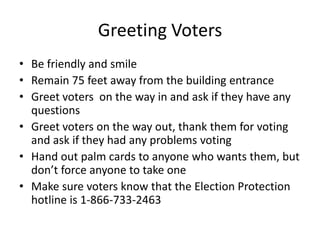 Greeting Voters
• Be friendly and smile
• Remain 75 feet away from the building entrance
• Greet voters on the way in and ask if they have any
  questions
• Greet voters on the way out, thank them for voting
  and ask if they had any problems voting
• Hand out palm cards to anyone who wants them, but
  don’t force anyone to take one
• Make sure voters know that the Election Protection
  hotline is 1-866-733-2463
 