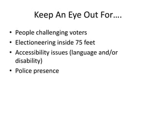 Keep An Eye Out For….
• People challenging voters
• Electioneering inside 75 feet
• Accessibility issues (language and/or
  disability)
• Police presence
 