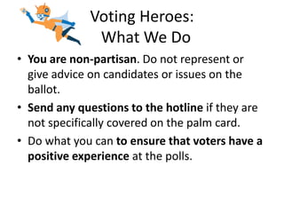 Voting Heroes:
              What We Do
• You are non-partisan. Do not represent or
  give advice on candidates or issues on the
  ballot.
• Send any questions to the hotline if they are
  not specifically covered on the palm card.
• Do what you can to ensure that voters have a
  positive experience at the polls.
 