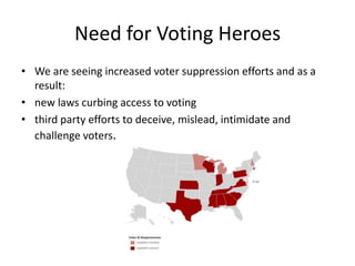 Need for Voting Heroes
• We are seeing increased voter suppression efforts and as a
  result:
• new laws curbing access to voting
• third party efforts to deceive, mislead, intimidate and
  challenge voters.
 