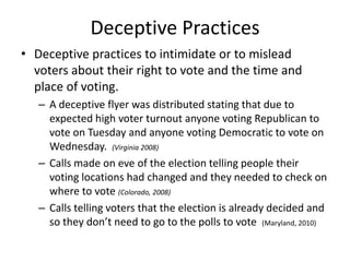 Deceptive Practices
• Deceptive practices to intimidate or to mislead
  voters about their right to vote and the time and
  place of voting.
   – A deceptive flyer was distributed stating that due to
     expected high voter turnout anyone voting Republican to
     vote on Tuesday and anyone voting Democratic to vote on
     Wednesday. (Virginia 2008)
   – Calls made on eve of the election telling people their
     voting locations had changed and they needed to check on
     where to vote (Colorado, 2008)
   – Calls telling voters that the election is already decided and
     so they don’t need to go to the polls to vote (Maryland, 2010)
 