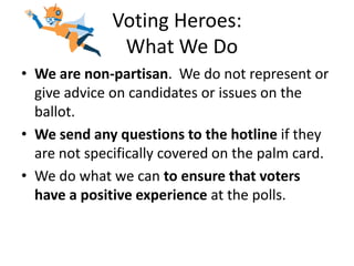 Voting Heroes:
               What We Do
• We are non-partisan. We do not represent or
  give advice on candidates or issues on the
  ballot.
• We send any questions to the hotline if they
  are not specifically covered on the palm card.
• We do what we can to ensure that voters
  have a positive experience at the polls.
 