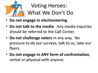 Voting Heroes:
            What We Don’t Do
• Do not engage in electioneering.
• Do not talk to the media. Any media inquiries
  should be referred to the Call Center.
• Do not challenge voters in any way. No
  pressure to do our surveys, talk to us, take our
  flyers.
• Do not engage in ANY form of confrontation,
  verbal or physical with anyone.
 