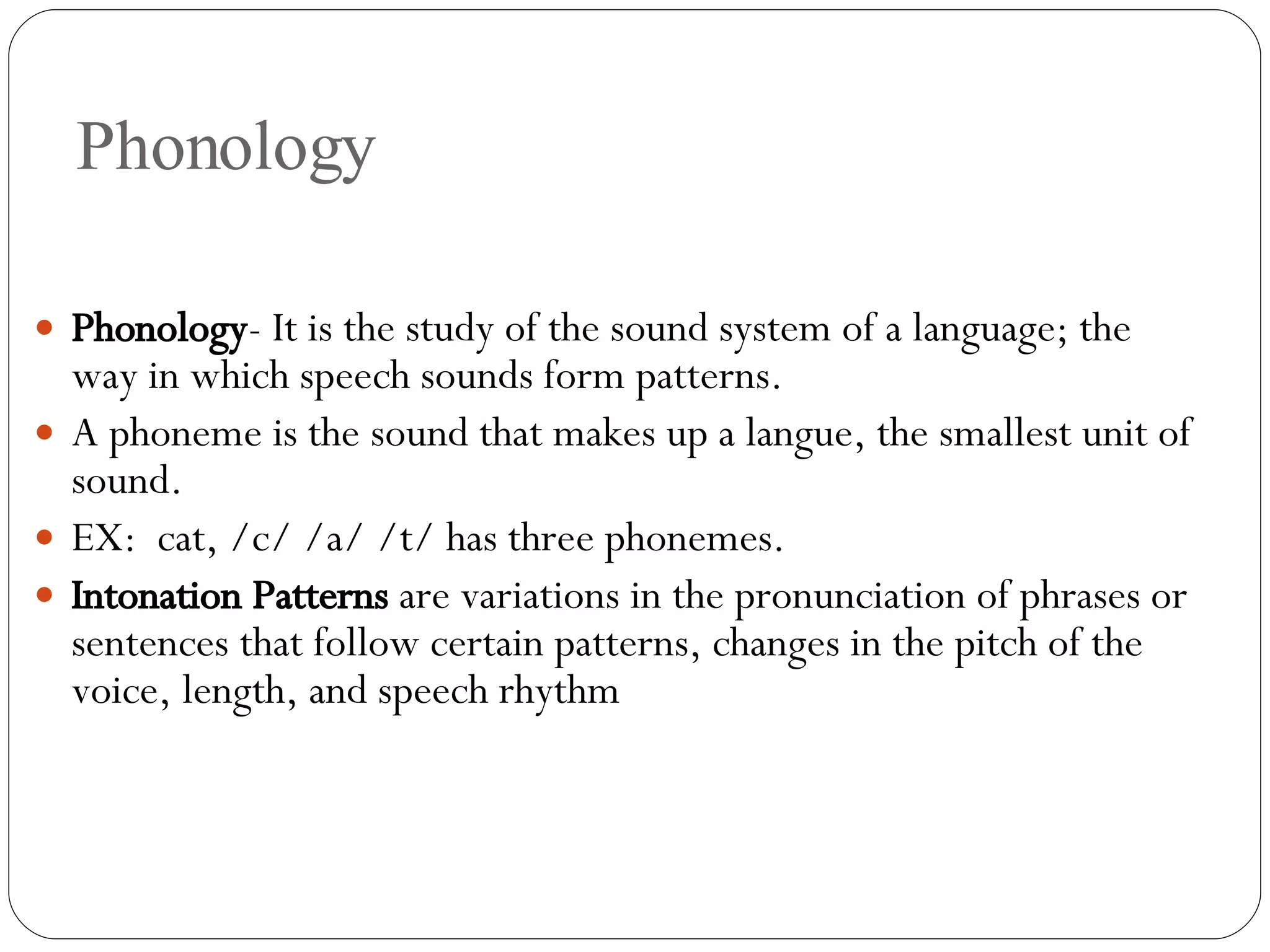 Phonology Phonology - It is the study of the sound system of a language; the way in which speech sounds form patterns.  A phoneme is the sound that makes up a langue, the smallest unit of sound. EX:  cat, /c/ /a/ /t/ has three phonemes. Intonation Patterns  are variations in the pronunciation of phrases or sentences that follow certain patterns, changes in the pitch of the voice, length, and speech rhythm 