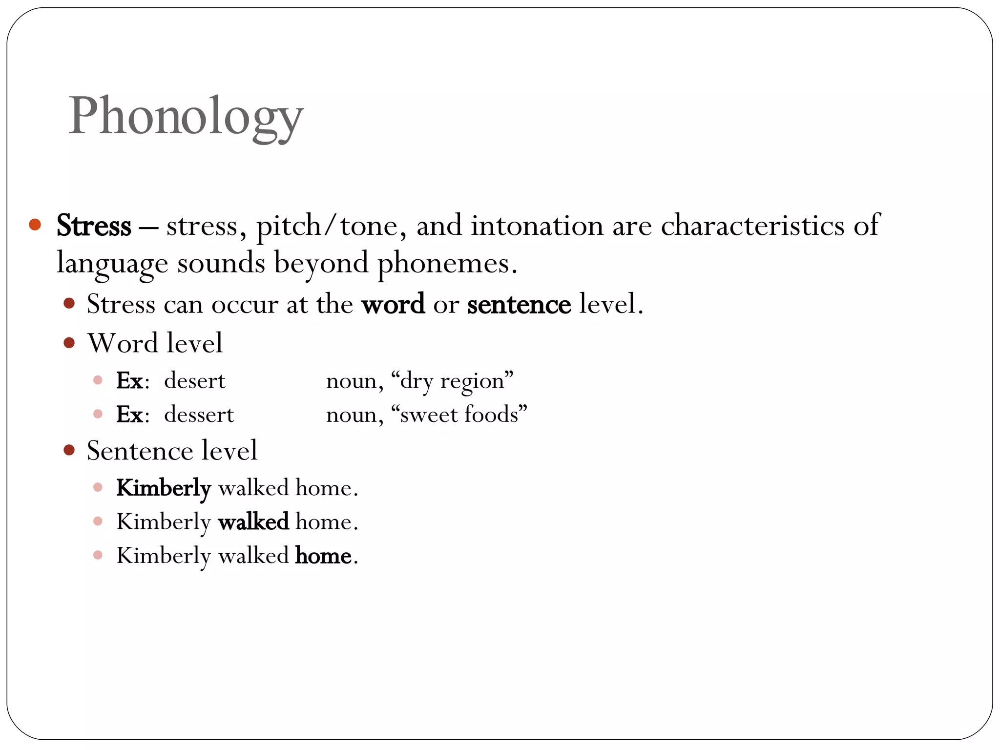 Phonology Stress –  stress, pitch/tone, and intonation are characteristics of language sounds beyond phonemes. Stress can occur at the  word  or  sentence  level. Word level Ex :  desert noun, “dry region” Ex :  dessert noun, “sweet foods” Sentence level Kimberly  walked home. Kimberly  walked  home. Kimberly walked  home . 
