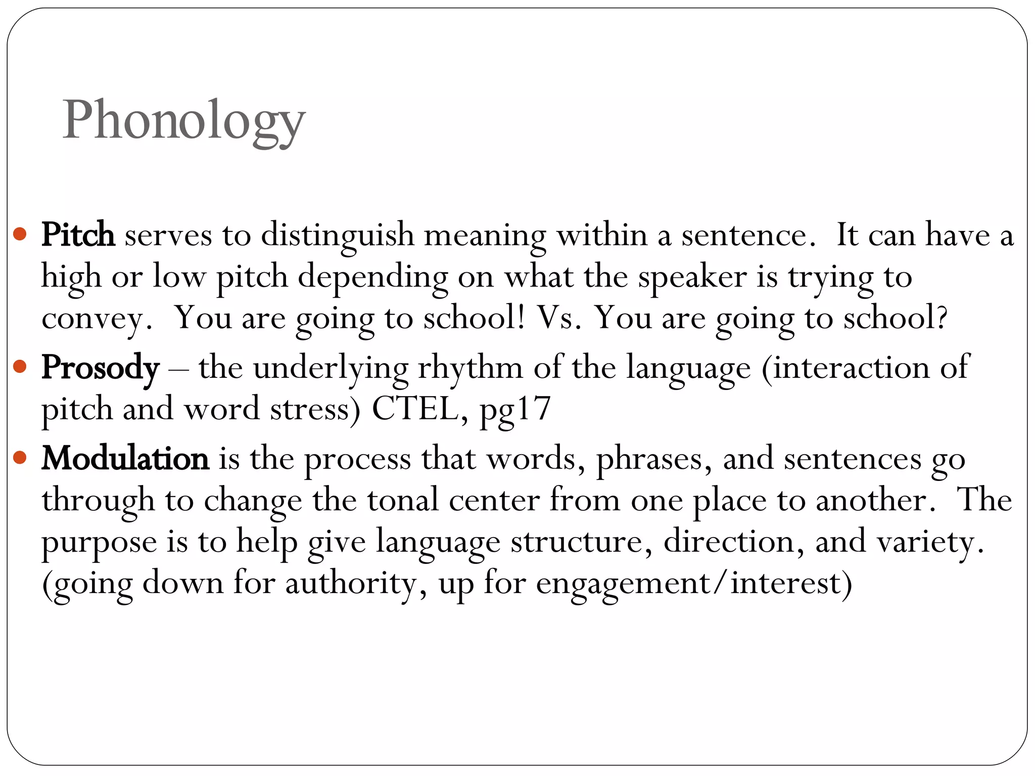 Phonology Pitch  serves to distinguish meaning within a sentence.  It can have a high or low pitch depending on what the speaker is trying to convey.  You are going to school! Vs. You are going to school?  Prosody  – the underlying rhythm of the language (interaction of pitch and word stress) CTEL, pg17 Modulation  is the process that words, phrases, and sentences go through to change the tonal center from one place to another.  The purpose is to help give language structure, direction, and variety. (going down for authority, up for engagement/interest) 