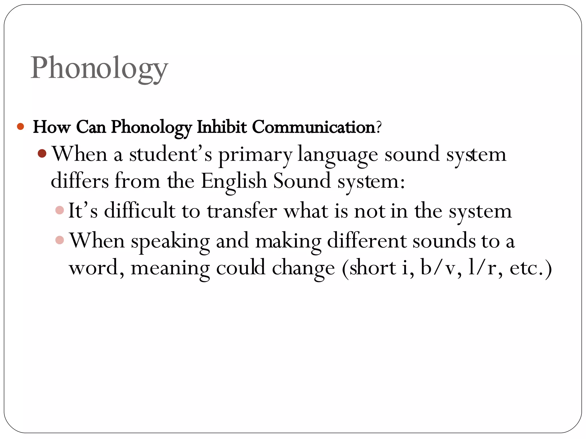 Phonology How Can Phonology Inhibit Communication ? When a student’s primary language sound system differs from the English Sound system: It’s difficult to transfer what is not in the system  When speaking and making different sounds to a word, meaning could change (short i, b/v, l/r, etc.) 