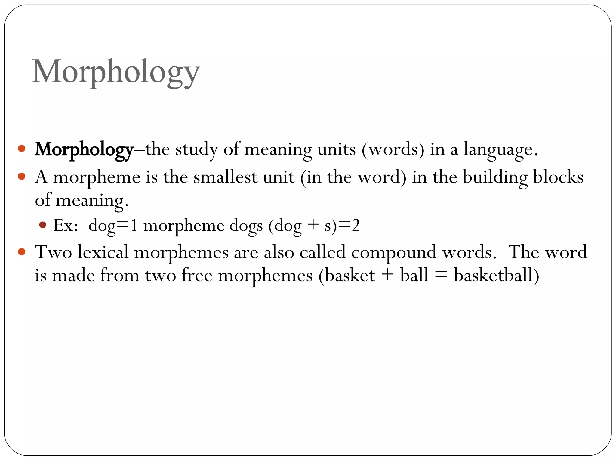 Morphology Morphology –the study of meaning units (words) in a language. A morpheme is the smallest unit (in the word) in the building blocks of meaning. Ex:  dog=1 morpheme dogs (dog + s)=2 Two lexical morphemes are also called compound words.  The word is made from two free morphemes (basket + ball = basketball) 