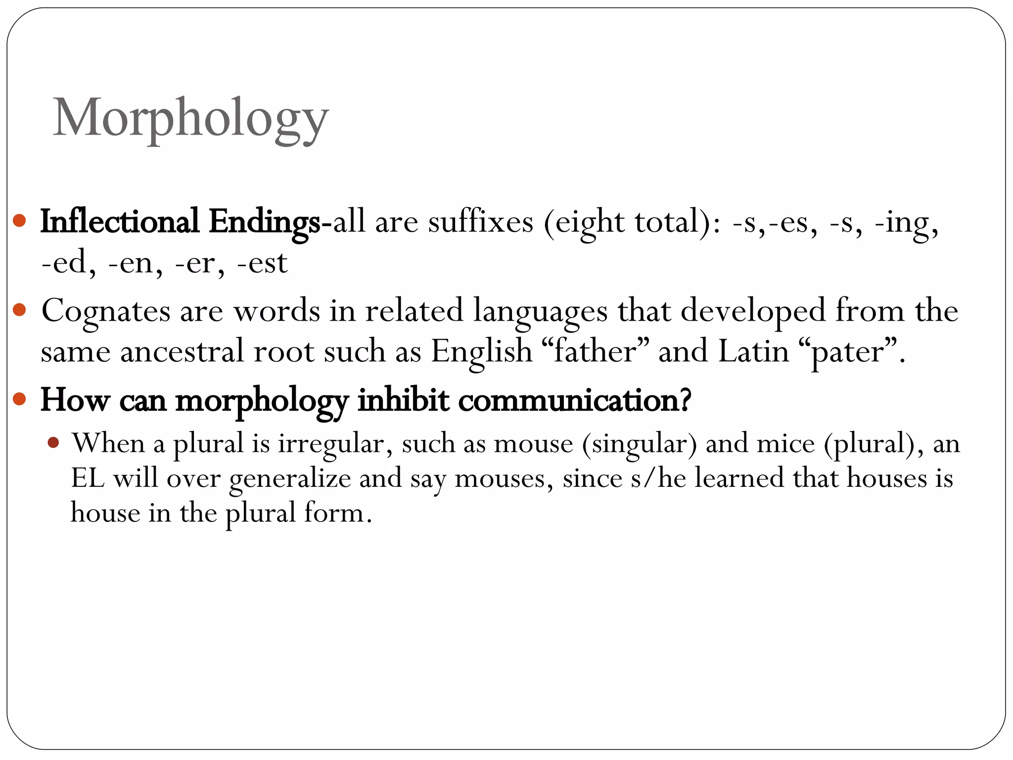 Morphology Inflectional Endings- all are suffixes (eight total): -s,-es, -s, -ing, -ed, -en, -er, -est Cognates are words in related languages that developed from the same ancestral root such as English “father” and Latin “pater”. How can morphology inhibit communication? When a plural is irregular, such as mouse (singular) and mice (plural), an EL will over generalize and say mouses, since s/he learned that houses is house in the plural form. 