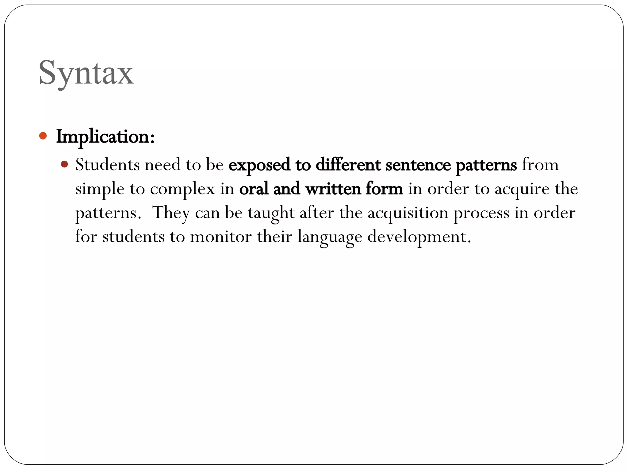 Syntax Implication: Students need to be  exposed to different sentence patterns  from simple to complex in  oral and written form  in order to acquire the patterns.  They can be taught after the acquisition process in order for students to monitor their language development. 