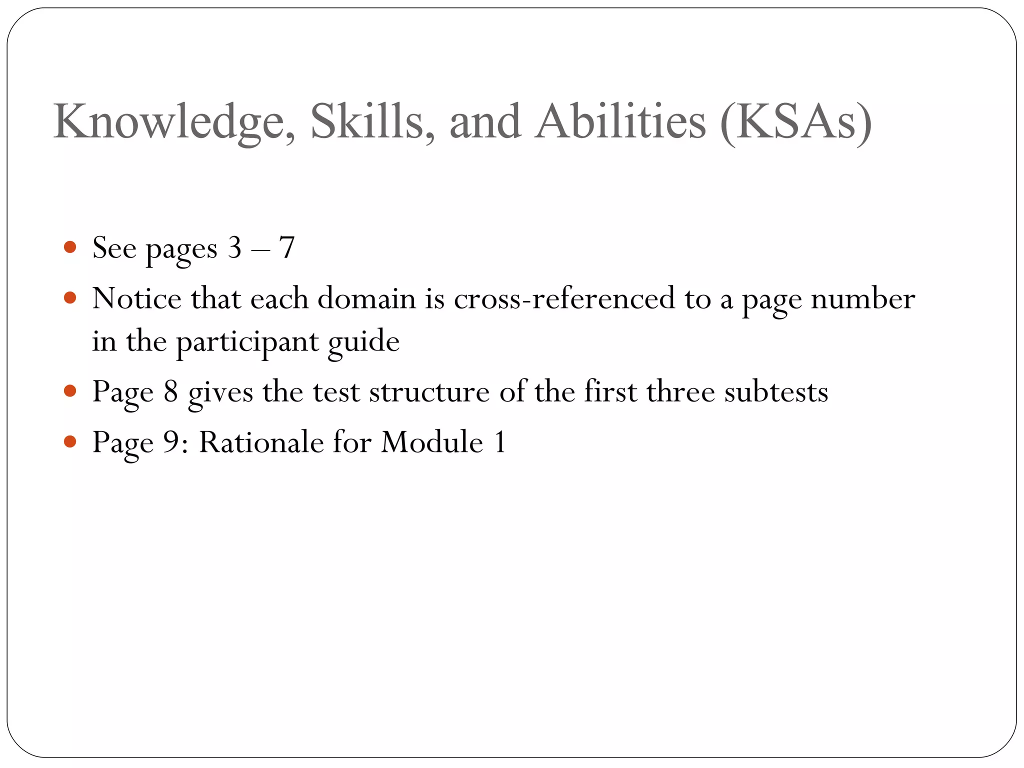 Knowledge, Skills, and Abilities (KSAs) See pages 3 – 7 Notice that each domain is cross-referenced to a page number in the participant guide Page 8 gives the test structure of the first three subtests Page 9: Rationale for Module 1 
