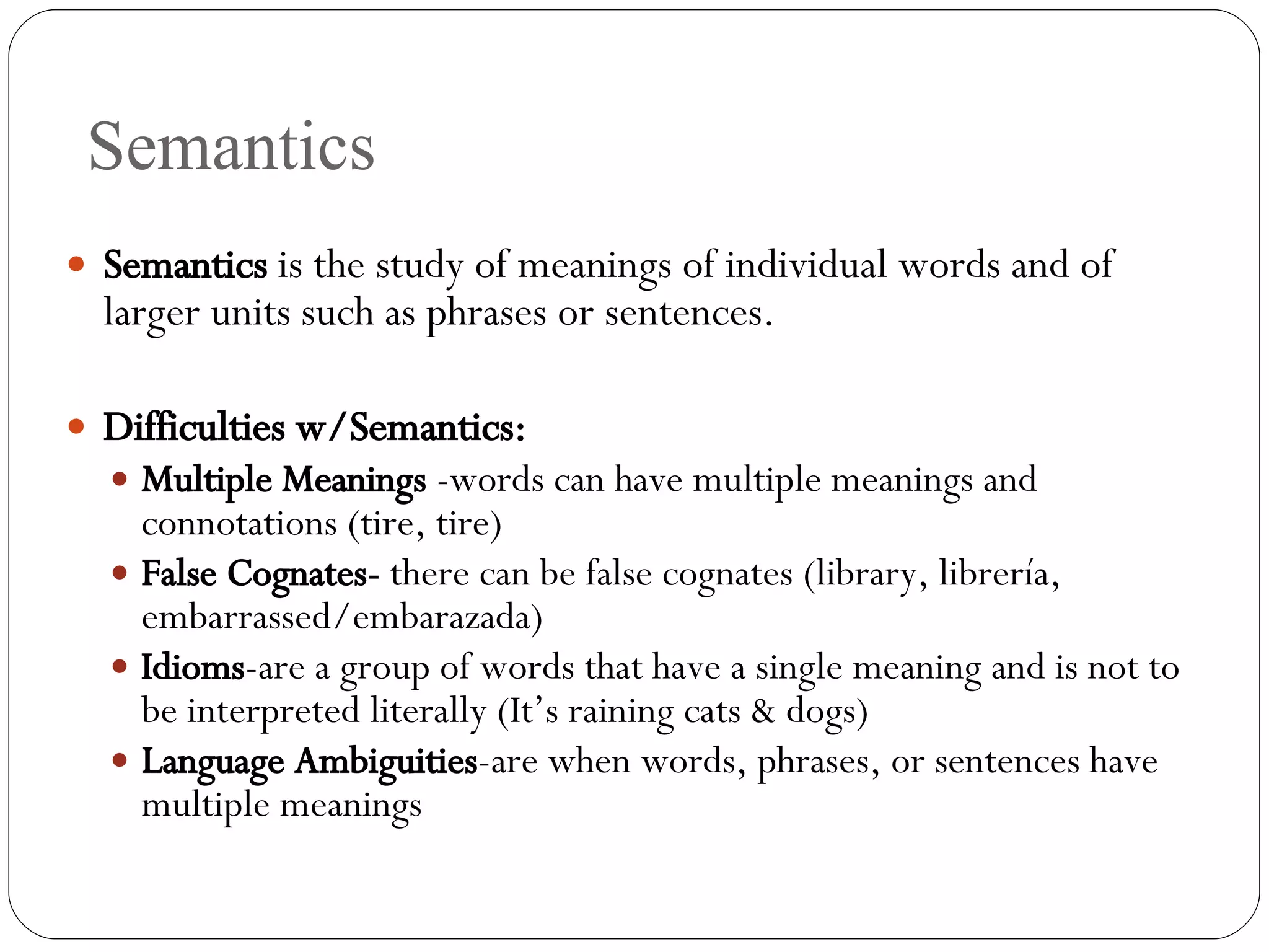 Semantics Semantics  is the study of meanings of individual words and of larger units such as phrases or sentences. Difficulties w/Semantics: Multiple Meanings  -words can have multiple meanings and connotations (tire, tire) False Cognates-  there can be false cognates (library, librer ía, embarrassed/embarazada) Idioms -are a group of words that have a single meaning and is not to be interpreted literally (It’s raining cats & dogs) Language   Ambiguities -are when words, phrases, or sentences have multiple meanings 