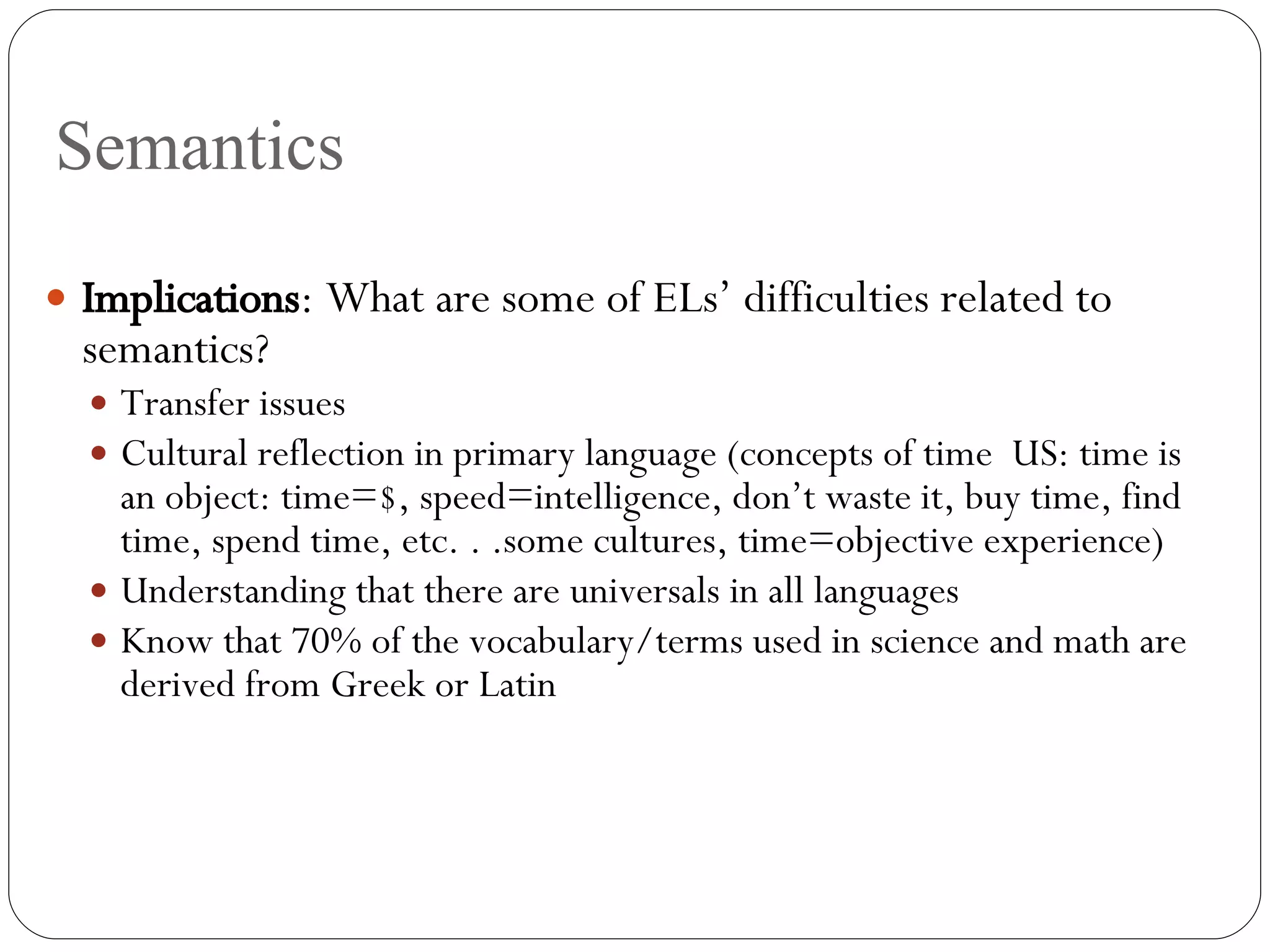 Semantics Implications : What are some of ELs’ difficulties related to semantics? Transfer issues Cultural reflection in primary language (concepts of time  US: time is an object: time=$, speed=intelligence, don’t waste it, buy time, find time, spend time, etc. . .some cultures, time=objective experience) Understanding that there are universals in all languages Know that 70% of the vocabulary/terms used in science and math are derived from Greek or Latin 