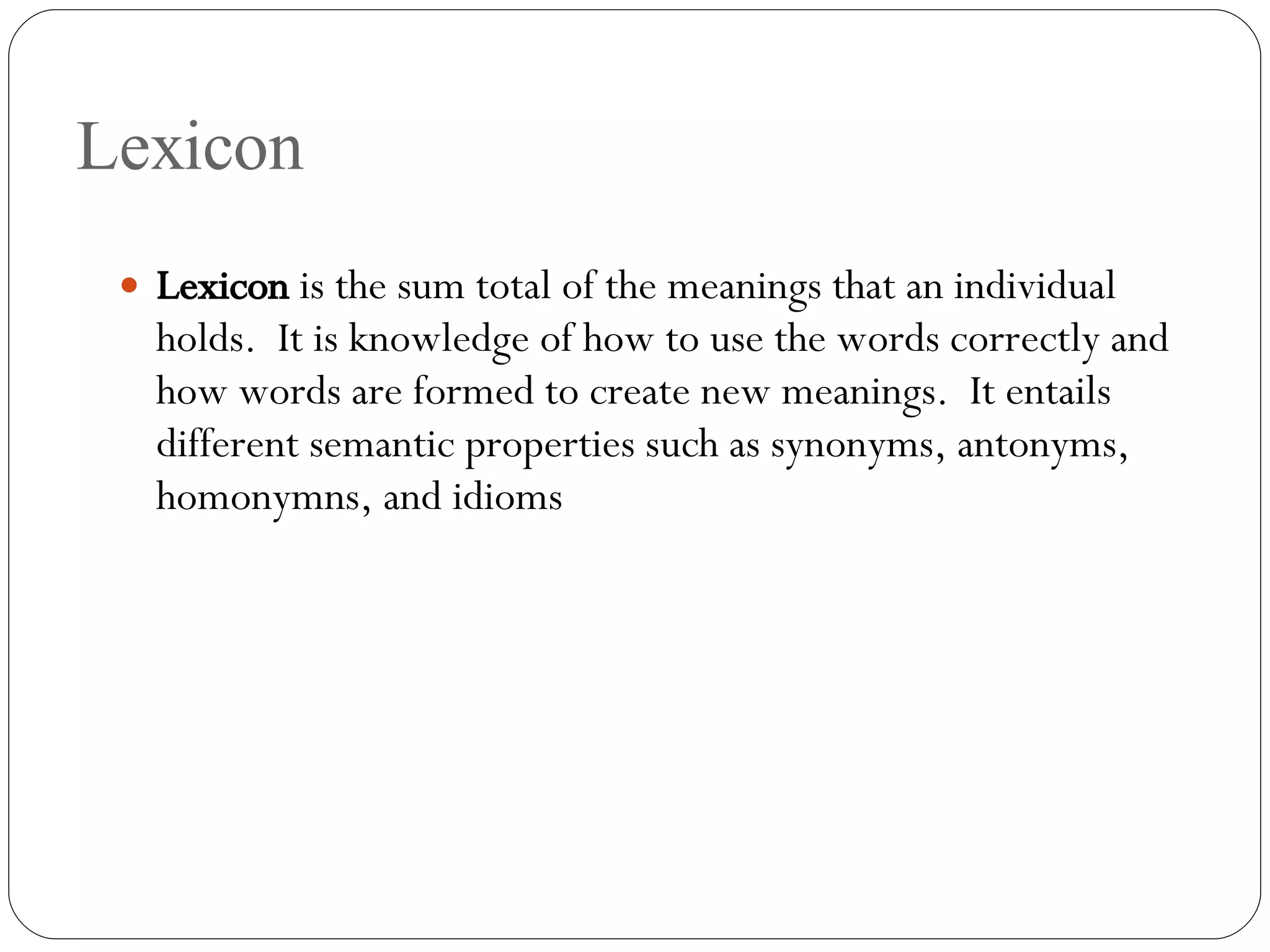 Lexicon Lexicon  is the sum total of the meanings that an individual holds.  It is knowledge of how to use the words correctly and how words are formed to create new meanings.  It entails different semantic properties such as synonyms, antonyms, homonymns, and idioms 