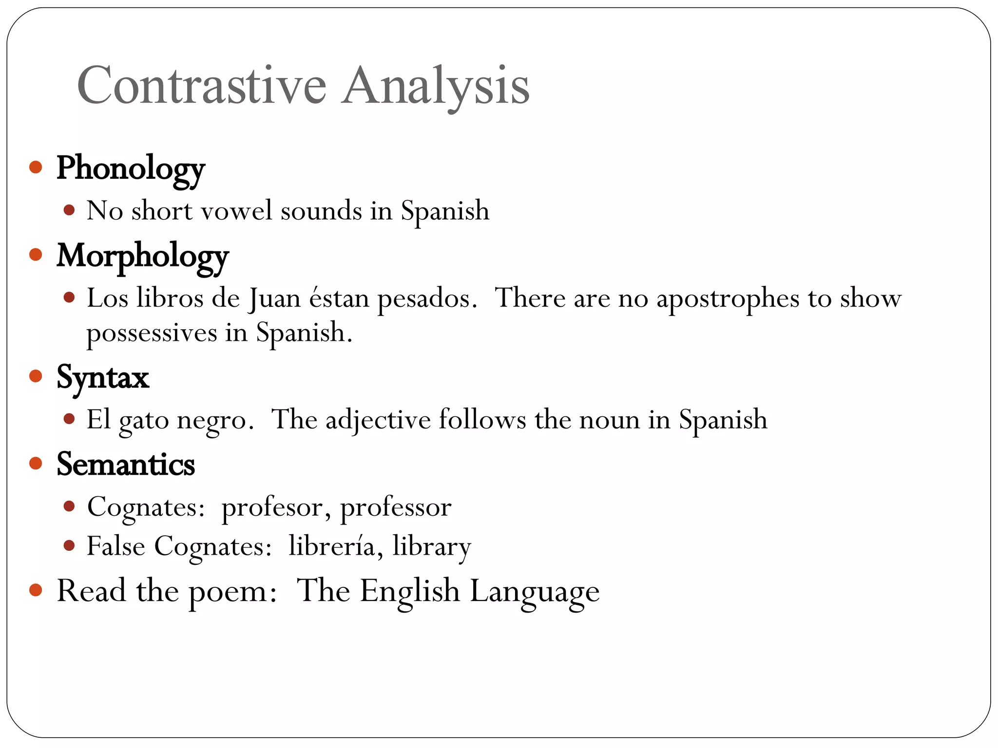 Contrastive Analysis Phonology No short vowel sounds in Spanish Morphology Los libros de Juan  éstan pesados.  There are no apostrophes to show possessives in Spanish. Syntax El gato negro.  The adjective follows the noun in Spanish Semantics Cognates:  profesor, professor False Cognates:  librer ía, library Read the poem:  The English Language 