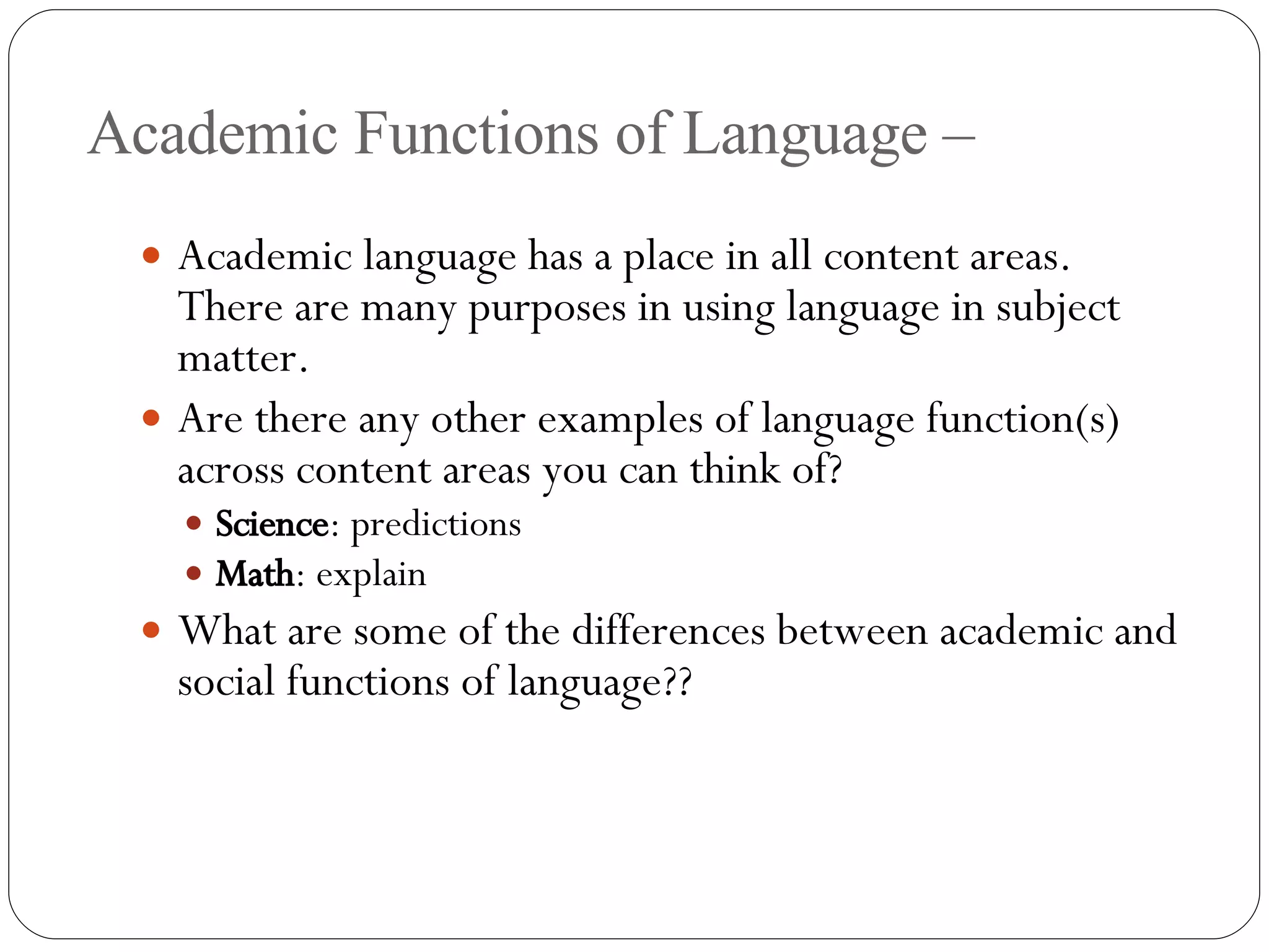 Academic Functions of Language – Academic language has a place in all content areas.  There are many purposes in using language in subject matter. Are there any other examples of language function(s) across content areas you can think of? Science : predictions Math : explain What are some of the differences between academic and social functions of language?? 