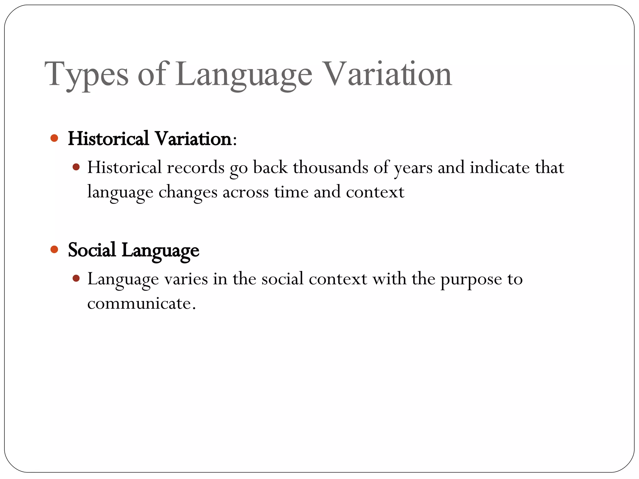 Types of Language Variation Historical Variation : Historical records go back thousands of years and indicate that language changes across time and context Social Language Language varies in the social context with the purpose to communicate. 