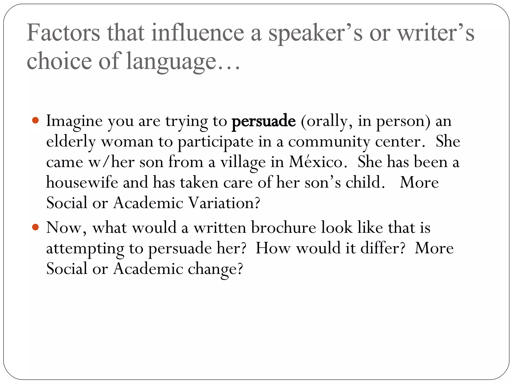 Factors that influence a speaker’s or writer’s choice of language… Imagine you are trying to  persuade  (orally, in person) an elderly woman to participate in a community center.  She came w/her son from a village in M éxico.  She has been a housewife and has taken care of her son’s child.  More Social or Academic Variation? Now, what would a written brochure look like that is attempting to persuade her?  How would it differ?  More Social or Academic change? 