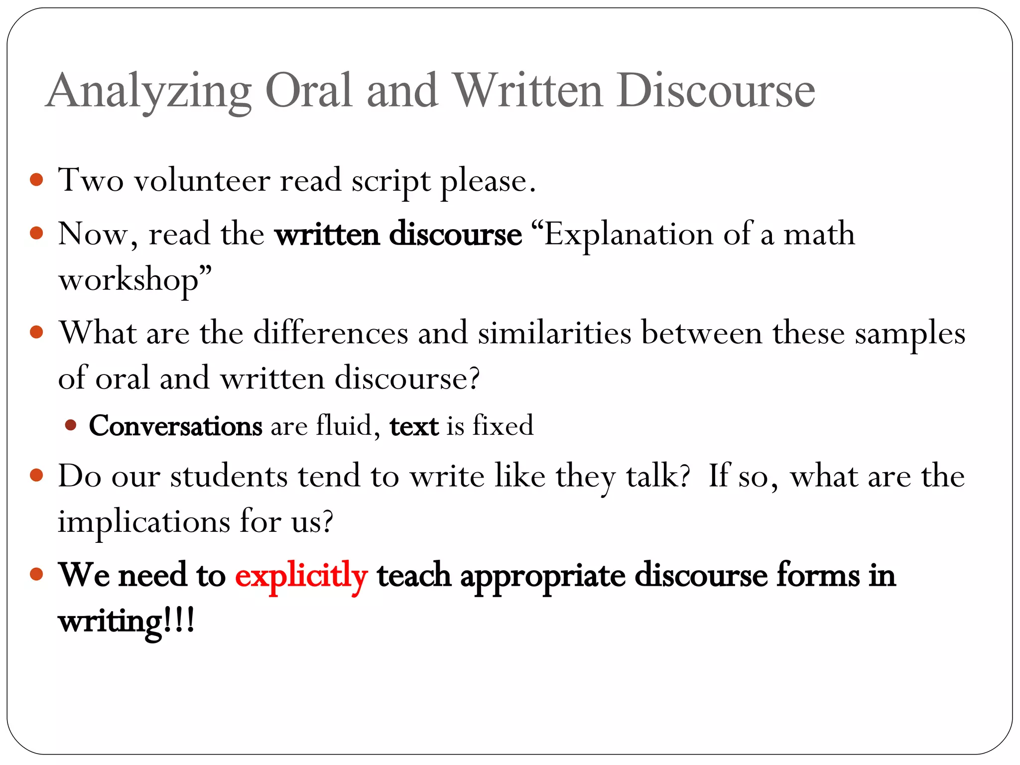 Analyzing Oral and Written Discourse Two volunteer read script please. Now, read the  written discourse  “Explanation of a math workshop” What are the differences and similarities between these samples of oral and written discourse? Conversations  are fluid,  text  is fixed Do our students tend to write like they talk?  If so, what are the implications for us? We need to  explicitly  teach appropriate discourse forms in writing!!! 