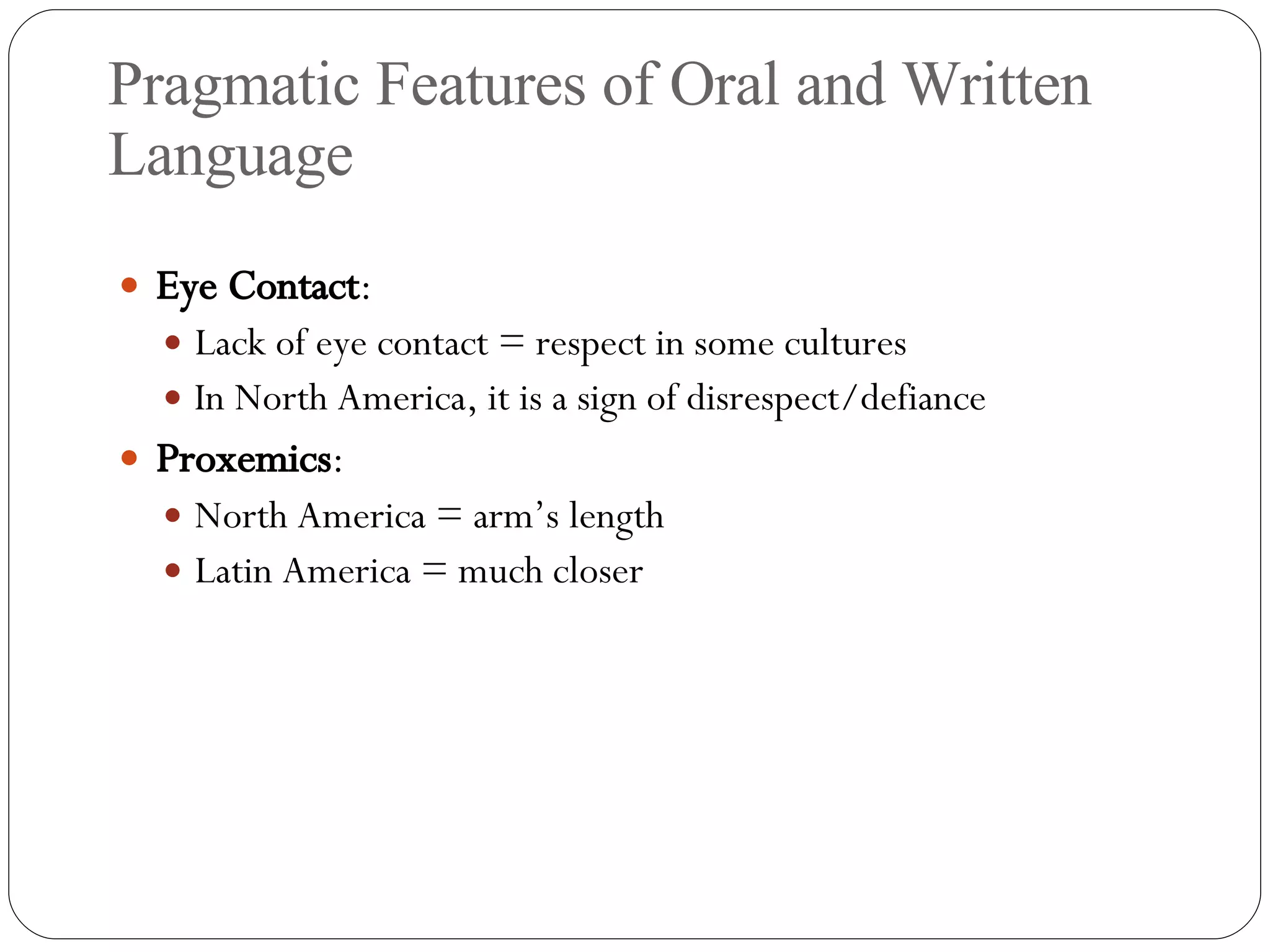 Pragmatic Features of Oral and Written Language Eye Contact : Lack of eye contact = respect in some cultures In North America, it is a sign of disrespect/defiance Proxemics :  North America = arm’s length Latin America = much closer 