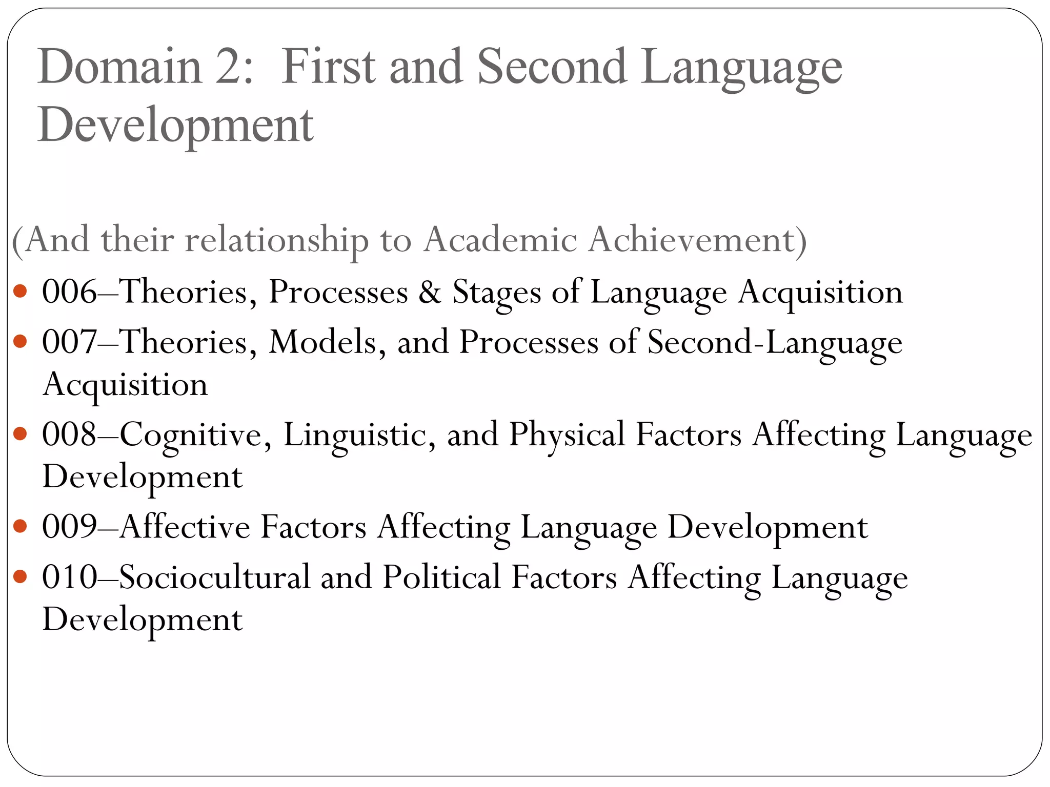 Domain 2:  First and Second Language Development (And their relationship to Academic Achievement) 006–Theories, Processes & Stages of Language Acquisition 007–Theories, Models, and Processes of Second-Language Acquisition 008–Cognitive, Linguistic, and Physical Factors Affecting Language Development 009–Affective Factors Affecting Language Development 010–Sociocultural and Political Factors Affecting Language Development 
