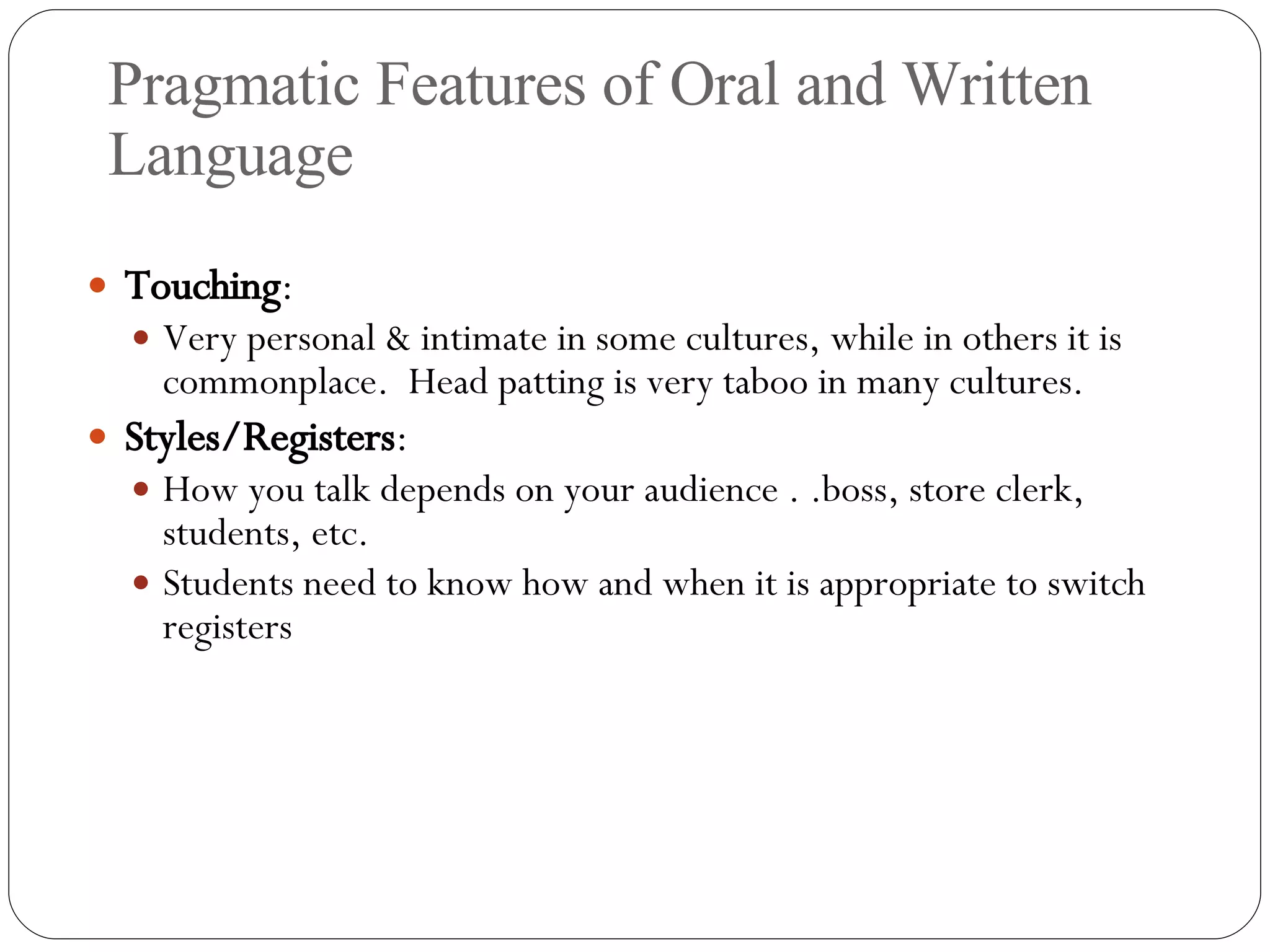 Pragmatic Features of Oral and Written Language Touching : Very personal & intimate in some cultures, while in others it is commonplace.  Head patting is very taboo in many cultures. Styles/Registers :  How you talk depends on your audience . .boss, store clerk, students, etc. Students need to know how and when it is appropriate to switch registers 